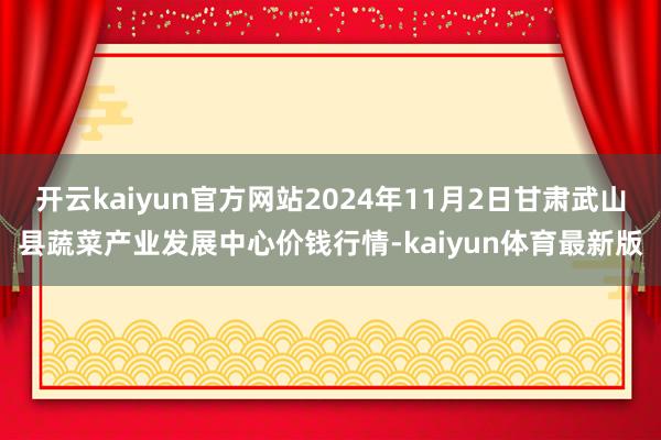 开云kaiyun官方网站2024年11月2日甘肃武山县蔬菜产业发展中心价钱行情-kaiyun体育最新版