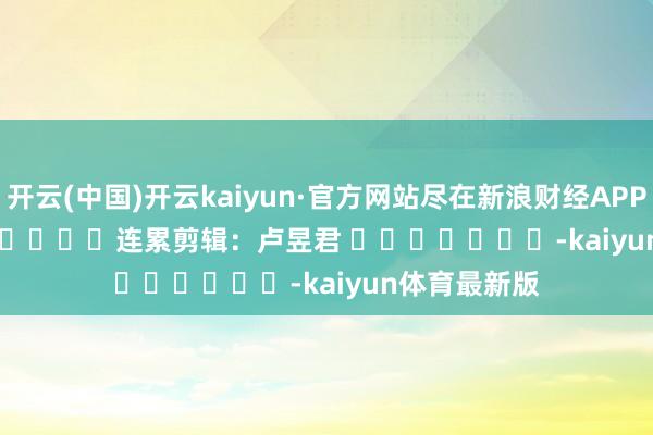 开云(中国)开云kaiyun·官方网站尽在新浪财经APP            						连累剪辑：卢昱君 							-kaiyun体育最新版