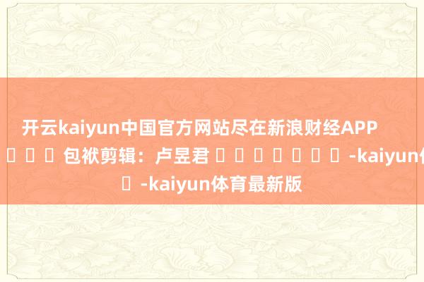 开云kaiyun中国官方网站尽在新浪财经APP            						包袱剪辑：卢昱君 							-kaiyun体育最新版