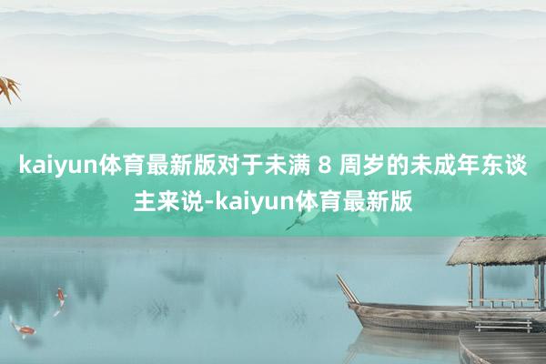 kaiyun体育最新版对于未满 8 周岁的未成年东谈主来说-kaiyun体育最新版