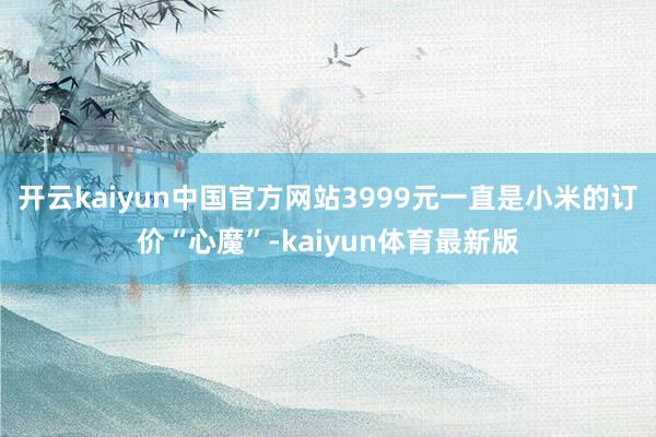 开云kaiyun中国官方网站3999元一直是小米的订价“心魔”-kaiyun体育最新版