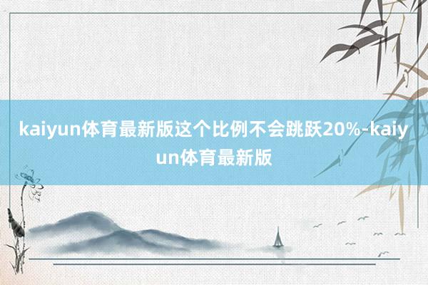 kaiyun体育最新版这个比例不会跳跃20%-kaiyun体育最新版