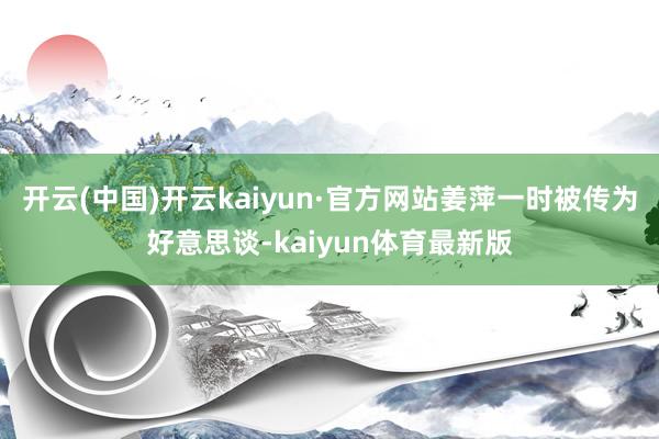 开云(中国)开云kaiyun·官方网站姜萍一时被传为好意思谈-kaiyun体育最新版