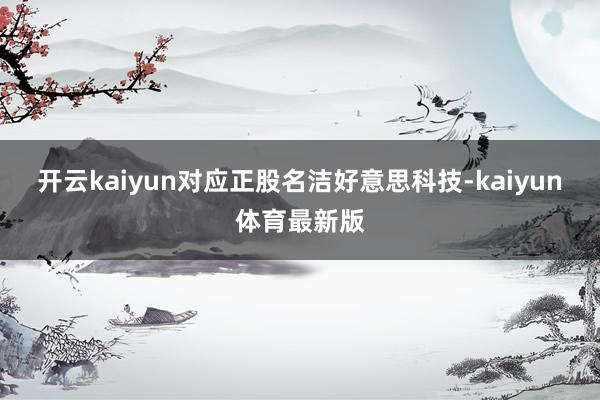 开云kaiyun对应正股名洁好意思科技-kaiyun体育最新版