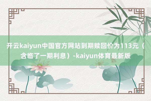 开云kaiyun中国官方网站到期赎回价为113元（含临了一期利息）-kaiyun体育最新版