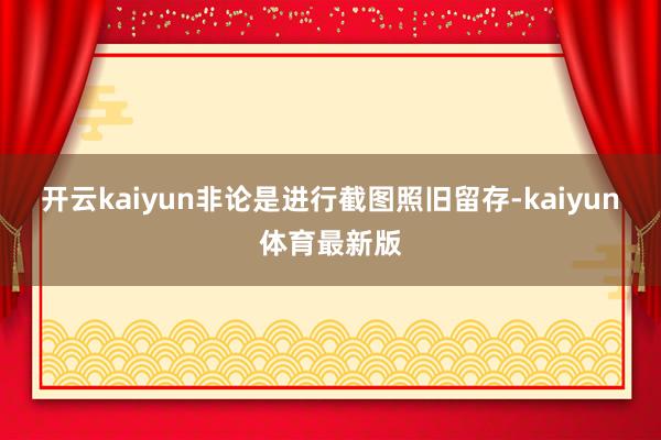 开云kaiyun非论是进行截图照旧留存-kaiyun体育最新版