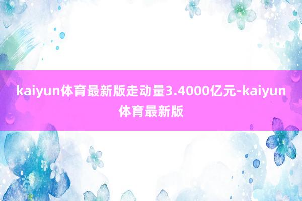 kaiyun体育最新版走动量3.4000亿元-kaiyun体育最新版