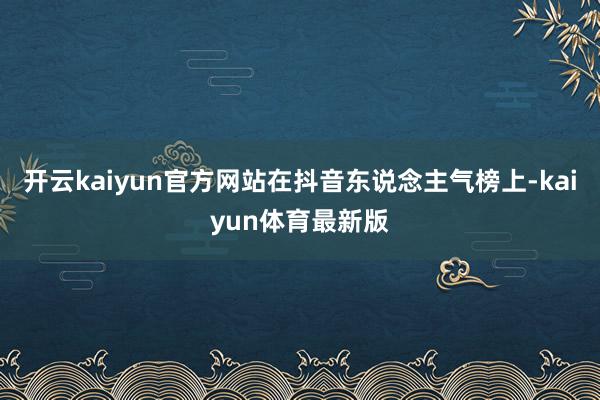 开云kaiyun官方网站在抖音东说念主气榜上-kaiyun体育最新版