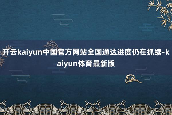 开云kaiyun中国官方网站全国通达进度仍在抓续-kaiyun体育最新版