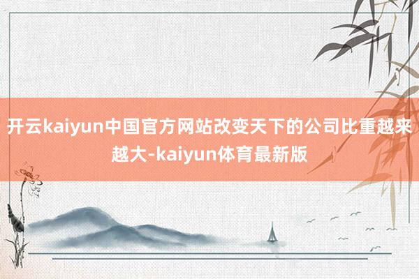 开云kaiyun中国官方网站改变天下的公司比重越来越大-kaiyun体育最新版