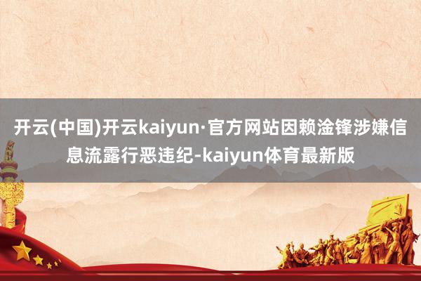 开云(中国)开云kaiyun·官方网站因赖淦锋涉嫌信息流露行恶违纪-kaiyun体育最新版