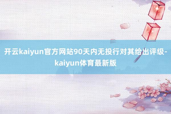 开云kaiyun官方网站90天内无投行对其给出评级-kaiyun体育最新版