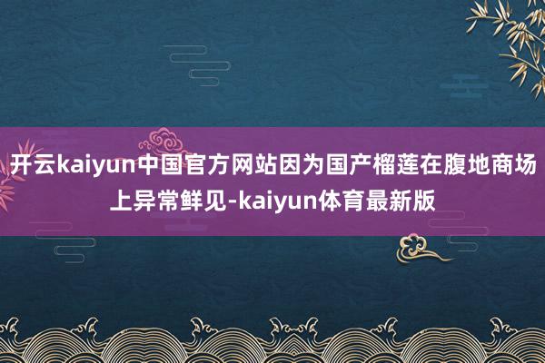 开云kaiyun中国官方网站因为国产榴莲在腹地商场上异常鲜见-kaiyun体育最新版