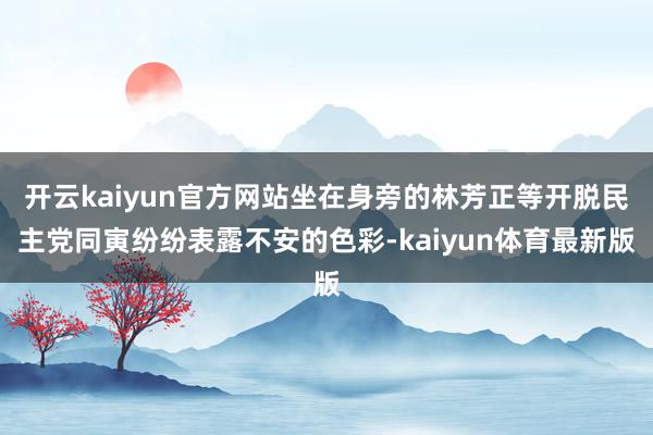 开云kaiyun官方网站坐在身旁的林芳正等开脱民主党同寅纷纷表露不安的色彩-kaiyun体育最新版