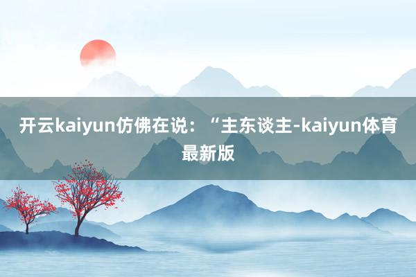 开云kaiyun仿佛在说：“主东谈主-kaiyun体育最新版