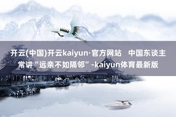 开云(中国)开云kaiyun·官方网站   中国东谈主常讲“远亲不如隔邻”-kaiyun体育最新版