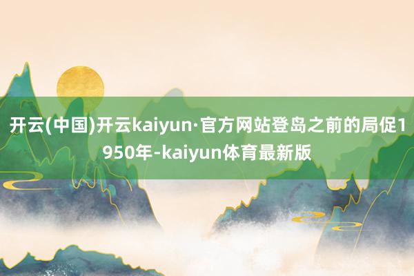 开云(中国)开云kaiyun·官方网站登岛之前的局促1950年-kaiyun体育最新版