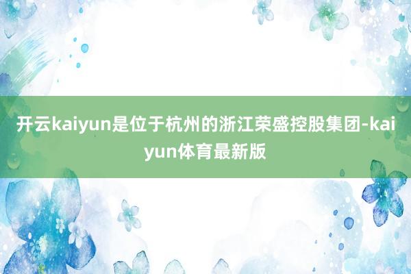 开云kaiyun是位于杭州的浙江荣盛控股集团-kaiyun体育最新版