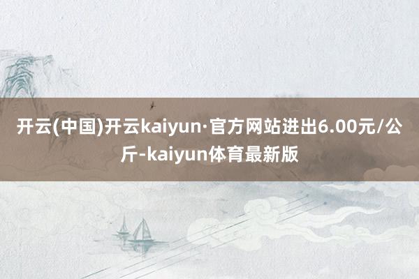 开云(中国)开云kaiyun·官方网站进出6.00元/公斤-kaiyun体育最新版