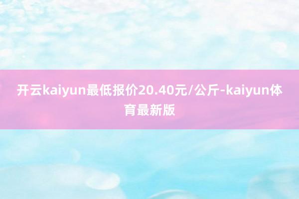 开云kaiyun最低报价20.40元/公斤-kaiyun体育最新版