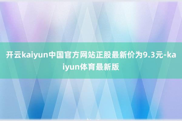 开云kaiyun中国官方网站正股最新价为9.3元-kaiyun体育最新版