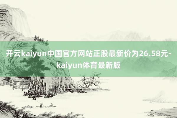 开云kaiyun中国官方网站正股最新价为26.58元-kaiyun体育最新版