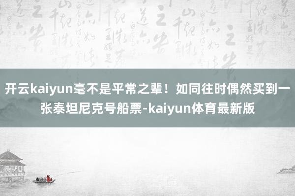 开云kaiyun毫不是平常之辈！如同往时偶然买到一张泰坦尼克号船票-kaiyun体育最新版