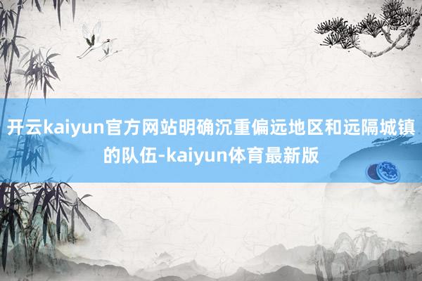 开云kaiyun官方网站明确沉重偏远地区和远隔城镇的队伍-kaiyun体育最新版