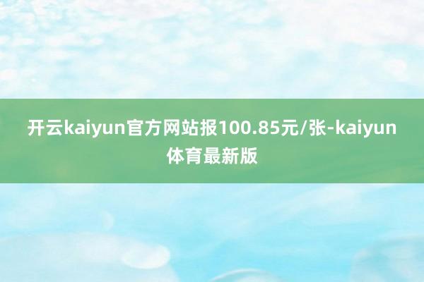 开云kaiyun官方网站报100.85元/张-kaiyun体育最新版