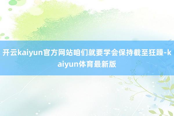 开云kaiyun官方网站咱们就要学会保持截至狂躁-kaiyun体育最新版