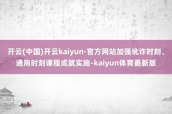 开云(中国)开云kaiyun·官方网站加强讹诈时刻、通用时刻课程成就实施-kaiyun体育最新版