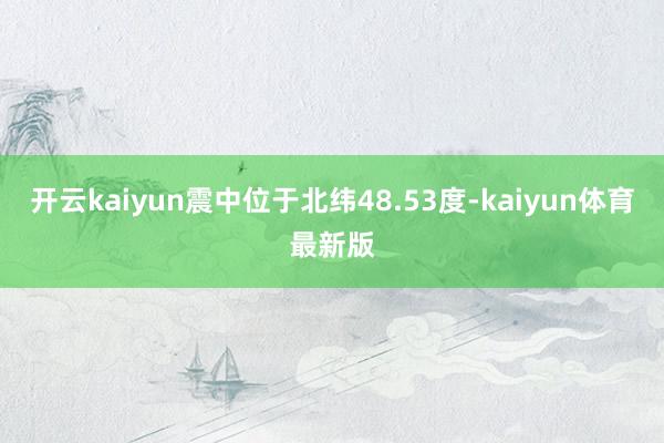 开云kaiyun震中位于北纬48.53度-kaiyun体育最新版