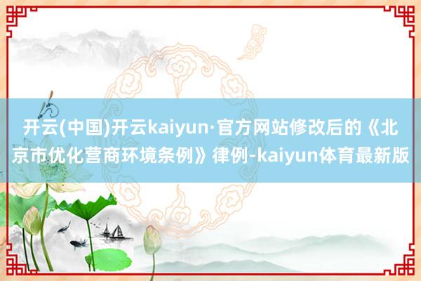 开云(中国)开云kaiyun·官方网站修改后的《北京市优化营商环境条例》律例-kaiyun体育最新版