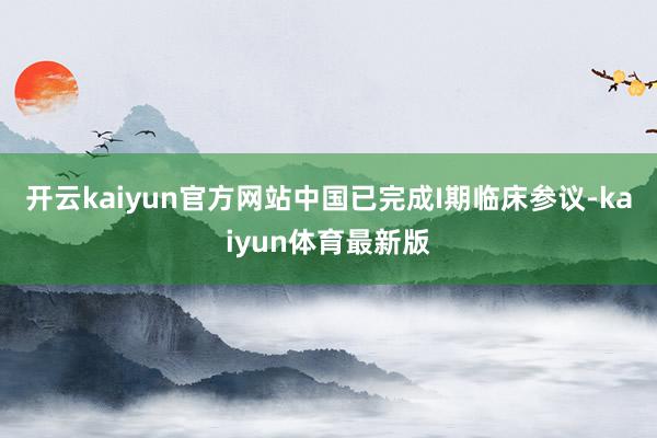 开云kaiyun官方网站中国已完成I期临床参议-kaiyun体育最新版