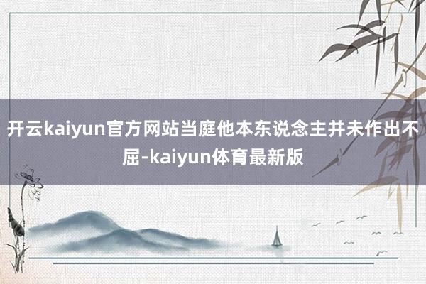 开云kaiyun官方网站当庭他本东说念主并未作出不屈-kaiyun体育最新版