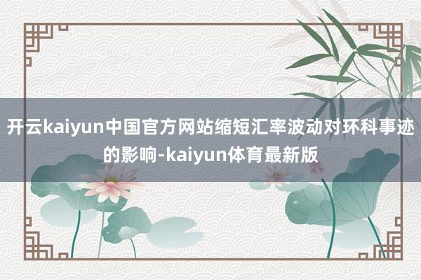 开云kaiyun中国官方网站缩短汇率波动对环科事迹的影响-kaiyun体育最新版