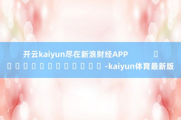 开云kaiyun尽在新浪财经APP            													-kaiyun体育最新版