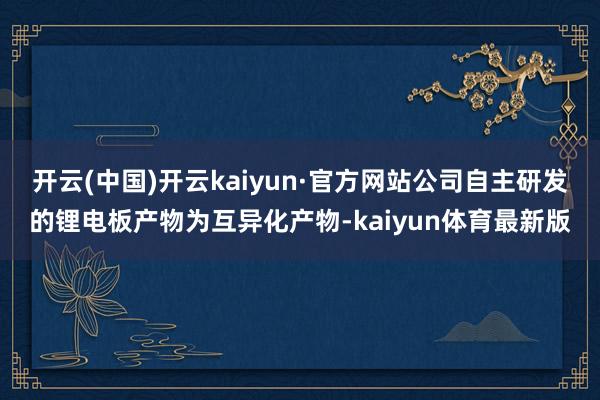 开云(中国)开云kaiyun·官方网站公司自主研发的锂电板产物为互异化产物-kaiyun体育最新版