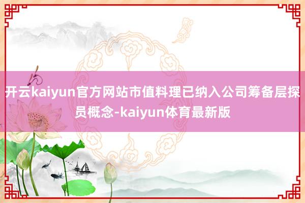 开云kaiyun官方网站市值料理已纳入公司筹备层探员概念-kaiyun体育最新版