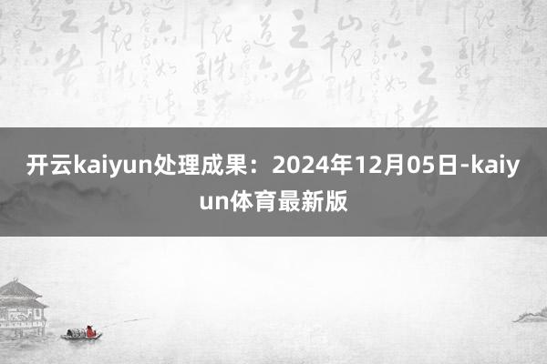 开云kaiyun处理成果：2024年12月05日-kaiyun体育最新版