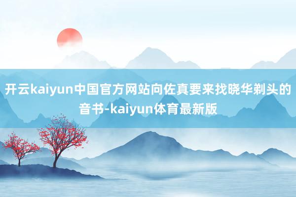 开云kaiyun中国官方网站向佐真要来找晓华剃头的音书-kaiyun体育最新版