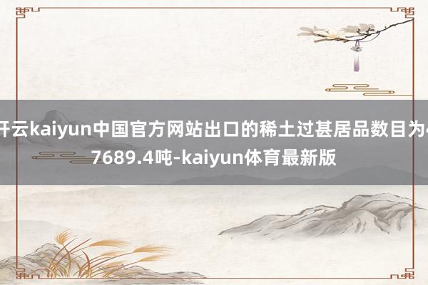 开云kaiyun中国官方网站出口的稀土过甚居品数目为47689.4吨-kaiyun体育最新版