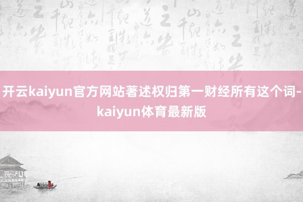 开云kaiyun官方网站著述权归第一财经所有这个词-kaiyun体育最新版