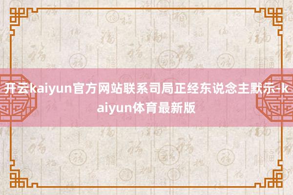 开云kaiyun官方网站联系司局正经东说念主默示-kaiyun体育最新版