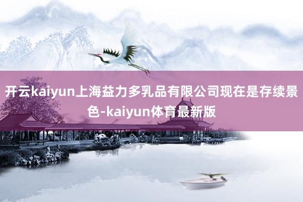 开云kaiyun上海益力多乳品有限公司现在是存续景色-kaiyun体育最新版