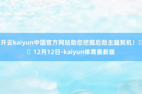 开云kaiyun中国官方网站助您挖掘后劲主题契机！		12月12日-kaiyun体育最新版