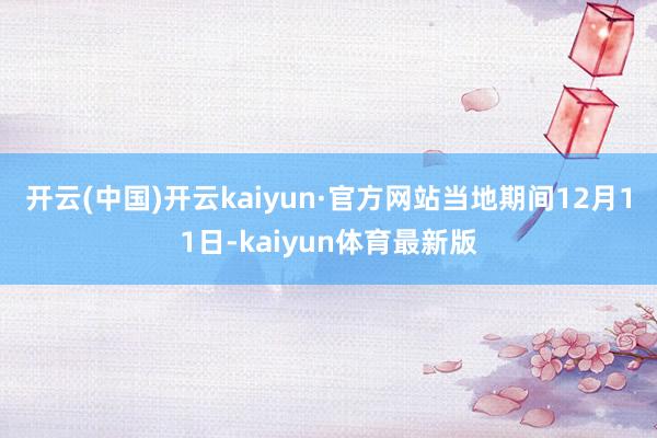 开云(中国)开云kaiyun·官方网站　　当地期间12月11日-kaiyun体育最新版