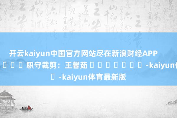 开云kaiyun中国官方网站尽在新浪财经APP            						职守裁剪：王馨茹 							-kaiyun体育最新版