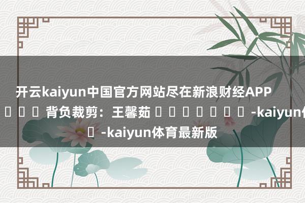 开云kaiyun中国官方网站尽在新浪财经APP            						背负裁剪：王馨茹 							-kaiyun体育最新版