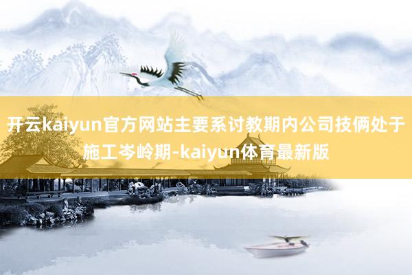 开云kaiyun官方网站主要系讨教期内公司技俩处于施工岑岭期-kaiyun体育最新版